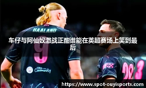 车仔与阿仙奴激战正酣谁能在英超赛场上笑到最后